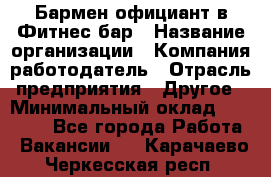 Бармен-официант в Фитнес-бар › Название организации ­ Компания-работодатель › Отрасль предприятия ­ Другое › Минимальный оклад ­ 15 000 - Все города Работа » Вакансии   . Карачаево-Черкесская респ.